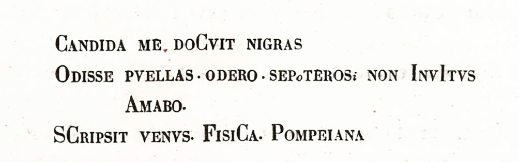 VI.14.43 Pompeii. Description by Niccolini of CIL IV 1520.
See Niccolini F, 1896. Le case ed i monumenti di Pompei: Volume Quarto: Parte 1. Napoli. (p.8, Appendice, Nuovi Scavi dal 1874 a tutto il 1882)

According to Epigraphik-Datenbank Clauss/Slaby (See www.manfredclauss.de), this read –

Candida me docuit nigras 
odisse puellas odero si potero sed non invitus 
amabo 
scipsit(!) Venus fisica Pompeiana      [CIL IV 1520]

According to Cooley, CIL IV 1520 translated as –
Blondie has taught me to hate dark girls.
I shall hate them, if I can, but I wouldn’t mind loving them.
Pompeian Venus Fisica wrote this.       [CIL IV 1520]
See Cooley, A. and M.G.L., 2004. Pompeii: A Sourcebook. London: Routledge. 

According to Varone, this was detached from the wall and sent to Naples Archaeological Museum, it translated as –
“A fair girl taught me to scorn dark ones, I will scorn them if I can: if not…. I will reluctantly love them”   [CIL IV 1520]
This was the same couplet, but with a different division of lines, that was also found under an image of Priapus, on the left of the doorway at I.11.11.
[CIL IV 9847 painted in red]
See Varone, A., 2002. Erotica Pompeiana: Love Inscriptions on the Walls of Pompeii, Rome: L’erma di Bretschneider. (p.56-57)
