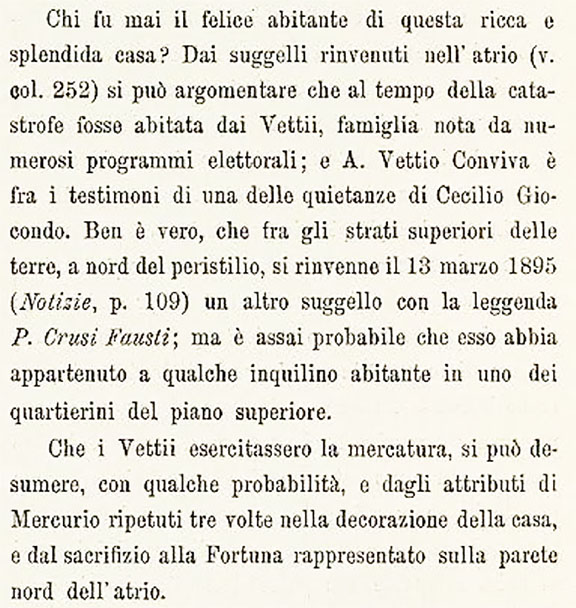 VI.15.1 Pompeii. 1898 conclusion of who was the inhabitant by Sogliano.
Translation: “Who was the happy inhabitant of this rich and splendid house? From the seals found in the atrium (see col. 252) it can be argued that at the time of the catastrophe it was inhabited by the Vettii, a family known from numerous electoral programma; and A. Vettio Conviva is among the witnesses to one of Cecilio Giocondo's receipts. It is true that among the upper layers of the earth, north of the peristyle, another seal was found on 13 March 1895 (Notizie, p. 109) with the legend P. Crusi Fausti; but it is very probable that it belonged to some tenant living in one of the small quarters on the upper floor.
That the Vettii practiced trading can be deduced, with some probability, both from the attributes of Mercury repeated three times in the decoration of the house, and from the sacrifice to Fortune represented on the north wall of the atrium.”
See Sogliano, A. La Casa dei Vettii in Mon. Ant. 1898, (p.388)