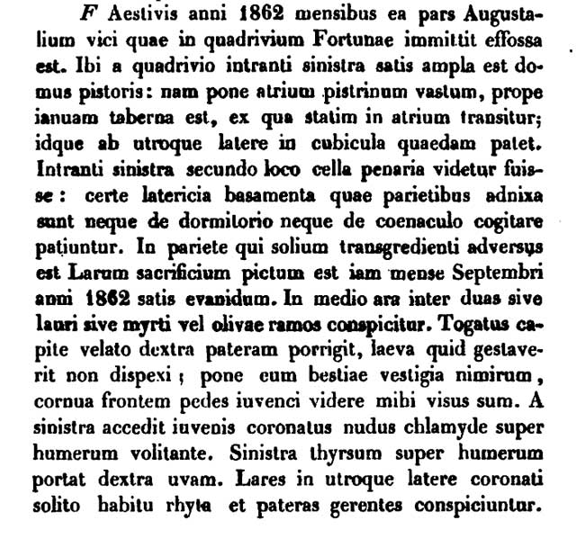 VII.1.36 Pompeii. 1862 entry, in Latin, in AdI 1862 p. 351-6, Item F says:
F.  In the summer months of the year 1862 that part of the street of the Augustales which gives onto the crossroads of Fortune was excavated. There, as you enter from the crossroads, on the left the house of a baker is quite big: for behind the atrium is a vast bakery [untrue: the bakery is IN the atrium], [and] near the door [of the house] is a shop, from which you pass straight into the atrium; and that opens on each side into some bedrooms. As you go in, on the left in second place there seems to have been a store room: certainly the brick foundations that lean against the walls allow you to think of neither a sleeping place nor a dining room. On the wall that is opposite as you cross the threshold has been painted  a sacrifice of the Lares [!] that already in the month of September in the year 1862 was quite faint. In the centre is seen an altar between two branches of laurel or myrtle or olive. [He has the wrong ending on “duas”: it should be “duos”.] A man wearing a toga and with his head covered is holding out a patera in his right hand, and with his left I have not made out what he was doing; behind him I seemed to see the traces of an animal unsurprisingly, the horns, the head, and the feet of a bullock. On the left a young man is approaching, wearing a garland and naked with a chlamys [a light Greek cloak] flying over his shoulder. In his left hand he carries a thyrsus over his shoulder and in his right a bunch of grapes. Garlanded Lares on each side in their usual dress are seen carrying rhyta and paterae. [A rhyton, plural rhyta, is a Greek word for a drinking horn; a patera is a shallow bowl with a handle that [the patera, not the handle] can be used for pouring libations to gods; and it has other uses.]

Our thanks to Michael Binns for this translation and comments.
See Annali dell’Instituto di Corrispondenza Archeologica (DAIR), 1862, p. 351-6, Item F.
