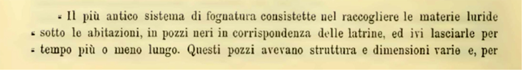 VII.7.10 Pompeii. 1900. Description of sewage system found in four properties.
The earliest sewage system consisted of collecting sewage from under the houses, in cesspools at the latrines, and leaving it there for a longer or shorter time. These wells varied in structure and size and, to give an idea, four are mentioned here.
See Notizie degli Scavi di Antichità, 1900, (p.588)