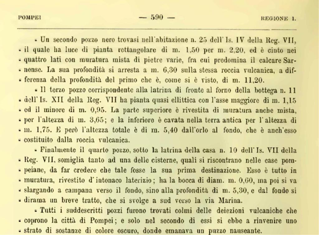VII.7.10 Pompeii. 1900. Description of sewage system found in this property.
Finally, the fourth pit, under the latrine of house no. 10 of Is. VII of Reg. VII, so closely resembles one of the cisterns, such as are found in Pompeian houses, as to lead one to believe that such was its first purpose. It is entirely of masonry, covered with brick plaster; its mouth is 0.60 m. in diameter, but then it widens bell-shaped towards the bottom, up to a depth of 5.30 m., and from the bottom a short section branches off, which runs south towards the Via Marina.
All the aforementioned pits were found filled with the volcanic deposits that cover the city of Pompeii; and only in the second of them was a layer of dark-colored substances found, from which a nauseating stench emanated.
See Notizie degli Scavi di Antichità, 1900, (p.590).