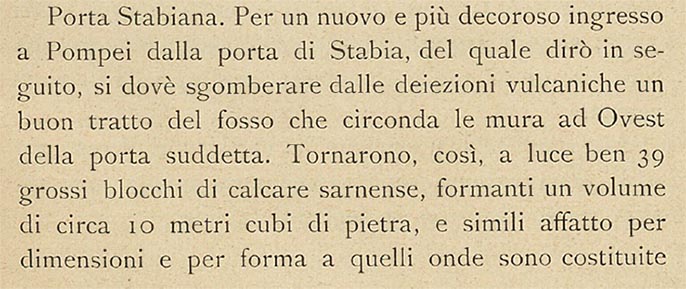 Porta Stabia, Pompeii. 1908 description by Sogliano.
See Sogliano, A. (1908). Dei lavori eseguiti in Pompei dal 1 Aprile 1907 a tutto Giugno 1908. (p.15-16).
According to Sogliano –
“For a new and more dignified entrance to Pompeii through the Gate of Stabia, of which I shall speak later, it is necessary to clear a good stretch of the ditch that surrounds the walls to the west of the aforementioned gate from volcanic excrement.
Thus 39 large blocks of Sarnense limestone came to light, forming a volume of about 10 cubic metres of stone, and very similar in size and shape to those of which the Gate and the two square faces, which form the two external jambs, are made. 
The first excavators could not see those blocks, which had fallen from above and remained buried under the earth that filled the ditch.
They saw only the few they came across near the Gate and on the small stretch of road that passes over the ditch, and they placed them as best they could cementing them in the joints with mortar, contrary to the original structure which is, as is known, completely dry.
At the sight of the unexpected and conspicuous discovery of so much material, it seemed to me that a careful study had to be made in order to put it in place in a way that was as rational as possible. The height of the ancient rows, still in situ, was a guide to establish which faces of the excavated blocks the views should be, and so the place was found which, if it is not, could well have been the ancient one, such is the uniformity of the wall structure.  I did not follow the example of cementing them with mortar, but I had them laid dry, one on top of the other, thus bringing the height of the jambs from about 2.60 metres to 3.60 metres.
Considering then, that such an increase took place in the left jamb for the length of 12 metres, turned on two sides, and in the one on the right of about 7,00 metres, it can be argued how much the Gate has regained of what it had lost in the terrible ruin.” 
