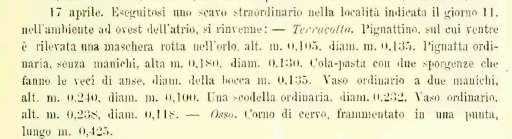 V.2.21 Pompeii. Second room on west side of atrium. 
According to NdS –
“17th April 1894. Found in one of the rooms on the west side of the atrium, were –
Terracotta.
Small cooking pot/cauldron, with a mask in relief on its belly, broken on the edge, 0.105m high, diam. 0.135m.
Ordinary cooking pot/cauldron, without handles, 0.180m high, diam. 0.130.
Pasta-strainer/colander with two ledges which take the place of handles, diameter of the opening, 0.135m.
Ordinary vase with two handles, 0.240m high, diam.0.100m.
An ordinary bowl, diam. 0.232.
Ordinary vase, 0.238m high, diam. 0.118.
Bone. Deer horn fragmented into a tip, 0.425m long.
See Notizie degli Scavi di Antichità, 1894, p. 177, 17th April.
