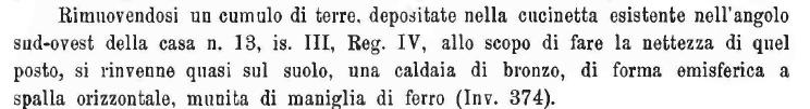 V.3.12 Pompeii? Notizie degli Scavi, 1910, p.417.
“Removing a mound of earth deposited in the kitchen existing in the south-west corner of house no. 13, of Insula III, Reg. IV, in order to clean this place, found in the soil was a bronze boiler/kettle, of hemispherical shape with a horizontal shoulder, and with an iron handle. (Inv. 374).”