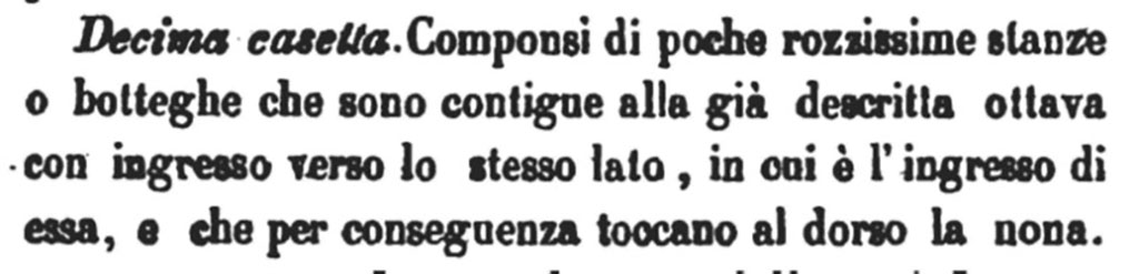VI.11.1 Pompeii. 1843.
Decima casetta. Componsi di poche rozzissime stanze o botteghe che sono contigue alla già descriva ottava con ingresso verso lo stesso lato, in cui è I' ingresso di essa, e che per conseguenza toccano al dorso la nona.
Tenth house. Composed of a few very rough rooms or shops which are contiguous to the eighth already described with an entrance towards the same side as its entrance, and which consequently touch the ninth at the back.
See Bullettino Archeologico Napoletano, Primo Anno 1843, Napoli: Tipografia Tramater, No. X, 1° giugno 1843, p. 75 (also includes VI.11.2).
