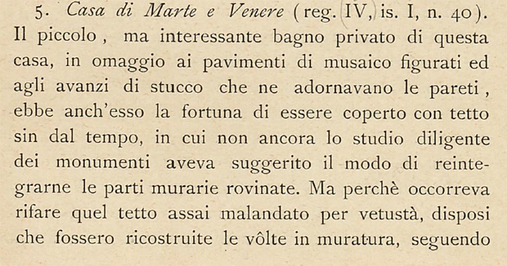 VII.1.40 Pompeii but described by Sogliano above as IV.1.40.
“The small, but interesting private baths of this house, in homage to the figured mosaic floors and the stucco remnants that adorned its walls, had the good fortune to be covered with a roof since the time, in which the diligent study of the monuments had not yet suggested the way to reintegrate the ruined parts of the walls. But because it was necessary to rebuild that roof, which was very shabby due to its age, I ordered that the masonry vaults be rebuilt, following their original course, as clearly shown by the remains of plaster at the top of the walls.”
See Sogliano, A., 1909. Dei lavori eseguiti in Pompei dal 1 Luglio 1908 a tutto Giugno 1909, Napoli: d’Auria, (p.13 and 14).