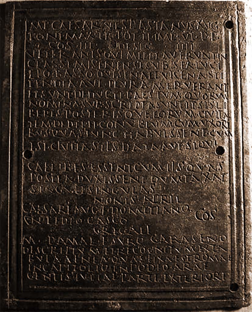 VIII.7.8 Pompeii. Front part 1 of decree of discharge of M. Surus Garasenus.
Now in Naples Archaeological Museum. Inventory number 110043.

The Epigraphic Database Roma records

Ìmp(erator) Caesar Vespasianus Aug(ustus)
pont(ifex) max(imus), tr(ibunicia) pot(estate) I̅I̅, imp(erator) V̅I̅, p(ater) p(atriae),
co(n)s(ul) III, desig(natus) I̅I̅I̅I̅,
veteranìs, quì militaverunt in
classe Misenensi sub Sex(to) Luci= 
lio Basso, qui sena et vicena sti=
pendia aut plura meruerant
et sunt deducti Paestum, quorûm
nomina subscripta sunt, ipsis li=
beris posterisque eorum civita= 
tem dedit et conubium cum uxori=
bus, quas tunc habuissent, cum
est cìvitas iìs data, aut, si qui
caelibes essent, cum iìs quas
postea duxissent dum taxat 
singuli singulas.
Nonis April(ibus)
Caesare Aug(usti) f(ilio) Domitiano,
Cn(aeo) Pedio Casco co(n)s(ulibus).
Gregalì 
M(arco) Damae f(ilio), Suro Garaseno.
Descriptum et recognitum ex ta=
bula aenea, quae fixa est Romae
in Capitolio in podio arae
gentis Iuliae parte exteriore      [CIL X 867]
