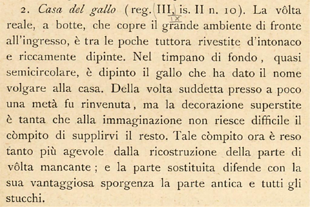IX.2.10 Pompeii. c.1908-1909. Description by Sogliano, described as III.II.10.
According to Sogliano –
« The real barrel vault, which covers the large room facing the entrance is one of the few still covered with plaster and richly painted.
In the back tympanum, almost semicircular, the rooster was painted which gave the house its vulgar name.
Of the above-mentioned vault almost a half was found, but the surviving decoration was so great that it is not difficult for the imagination to supply the rest. This task is now made all the easier by the reconstruction of the missing part of the vault; and the replaced part defends the ancient part and all the stuccoes with its advantageous ledge.”
See Sogliano, A. (1909). Dei lavori eseguiti in Pompei dal 1 Luglio 1908 a tutto Giugno 1909. (p.11).