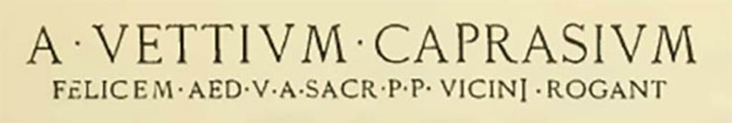 IX.3.20 Pompeii. Inscription on exterior wall between IX.3.20 and IX.3.21. The letters on the first line were 0.35m high, and those on the second line were 0.08m high.
See Notizie degli Scavi di Antichità, June 1898, p. 256-7.
A • VETTIVM • CAPRASIVM
FELICEM. AED. V. A. SACR. P. P. VICINI. ROGANT
See also Della Corte, M., 1965.  Case ed Abitanti di Pompei. Napoli: Fausto Fiorentino. (p.213)

According to Epigraphik-Datenbank Clauss/Slaby (See www.manfredclauss.de) this expands to
A(ulum) Vettium Caprasium
Felicem aed(ilem) v(iis) a(edibus) sacr(is) p(ublicis) p(rocurandis) vicini rogant      [CIL IV 3687] 

Notizie degli Scavi di Antichità, June 1898, p. 257.
Sul muro est dell' Is. III della Reg. IX, fra i vani n. 20 e 21, essendo caduto l' intonaco sovrapposto, è apparso il seguente programma in lettere rosse :
A • VETTIVM • CAPRASIVM
FELICEM.AED.V.A.SACR.P.P. VICINI.ROGANT
Le lettere della prima linea sono alte in media m. 0,35, e quelle della seconda m. 0,08
