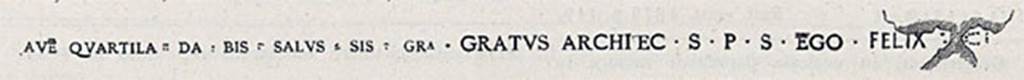 IX.6.5 Pompeii. Epigraph of the musivarius (worker in mosaic) Felix as shown in CIL X.
See CIL X, 1883, p. 968, no. 8146.
According to Della Corte, in the atrium floor in opus signinum was the epigraph of the musivarius (worker in mosaic) Felix. 
This was in small tesserae of white marble along the west side.

AVE QUARTILLA, DA BIS SALVS SIS GRA GRATVS ARCHITEC S P S EGO FELIX FECI

Ave Quartil(l)a, da bis (iussus); Sal(v)us sis Gra(te) Gratus Architec(tu)s p(ecunia) s(ua).  Ego Felix (musivarius) feci      [CIL X 8146].

With this knowledge he felt he was correct in making the proprietor of this house, the architect Gratus and his wife Quartilla.
The musivarius was Felix.       
See Della Corte, M., 1965.  Case ed Abitanti di Pompei. Napoli: Fausto Fiorentino. (p.164 with Note 1)           

According to Epigraphik-Datenbank Clauss/Slaby (See www.manfredclauss.de), this reads as -
Ave Quartila dab is Salv(u)s sis Gra(te) Gratus Architec(tus) s(alutem) p(atronae?) s(uae?) ego Felix [fe]ci(?)   [CIL X 8146]
