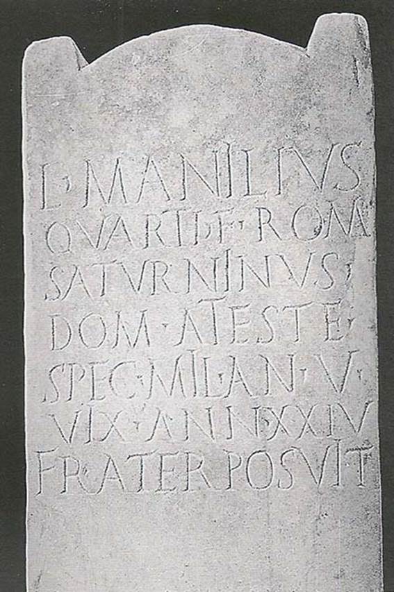 Tomb NG3 Pompeii. Tomb of Lucius Manilius Saturninus, son of Quartus.
L(ucius) MANILIVS
QVARTI F(ilius) ROM(ilia)
SATVRNINVS
DOMO A(teste)
SPEC(ulator) MIL(itavit) ANN(is) V
VIX(it) ANN(is) XXIV
FRATER POSVIT
Lucius Manilius Saturninus, son of Quartus, of the Romilian tribe, Ateste his hometown, bodyguard, performed military service for 5 years, lived for 24 years.
His brother set this up.