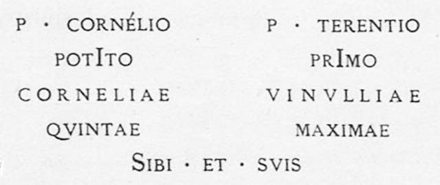 PM5 Pompeii. Inscription on marble of Publius Cornelius Potitus, Cornelia Quinta, Publius Terentius Primus and Vinullia Maxima and their dependants. Found 27th November 1756.

P(ublio) Cornelio / Potito / Corneliae / Quintae // P(ublio) Terentio / Primo / Vinulliae / Maximae // sibi et suis     [CIL X, 1051]

Publius Cornelius Potitus, Cornelia Quinta, Publius Terentius Primus and Vinullia Maxima and their dependants

This is one of the more extensive inscriptions with the character of inscriptions marking family tombs. 
The language is typical of inscriptions marking masonry group tombs intended to house the graves of several individuals, suggesting that the excavators uncovered both group tombs and individual burials marked by columelle in this area. 
We must assume that this recorded inscription represents a far larger number of tombs and grave markers without inscriptions that went unmentioned in the reports.
See Emmerson A. L. C., 2010. Reconstructing the Funerary Landscape at Pompeii's Porta Stabia, Rivista di Studi Pompeiani 21.
See Guarini R., 1837. Fasti Duumvirali di Pompei. Napoli: Mirandi, p. 44.
See De Jorio A., 1836. Guida di Pompei. Napoli: Fibreno, p. 170 no. 12.


